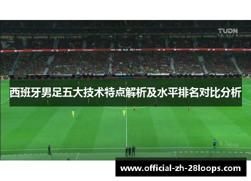 西班牙男足五大技术特点解析及水平排名对比分析 西班牙男足五大技术特点解析及水平排名对比分析