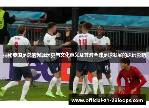 揭秘英国足总的起源历史与文化意义及其对全球足球发展的深远影响