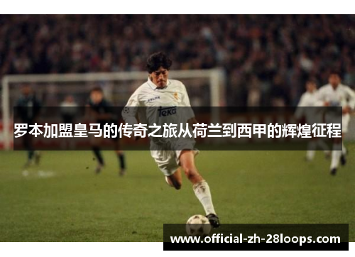 罗本加盟皇马的传奇之旅从荷兰到西甲的辉煌征程 罗本加盟皇马的传奇之旅从荷兰到西甲的辉煌征程