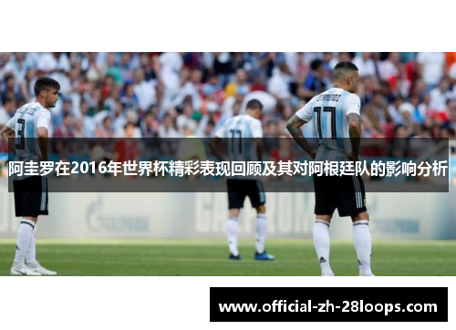 阿圭罗在2016年世界杯精彩表现回顾及其对阿根廷队的影响分析
