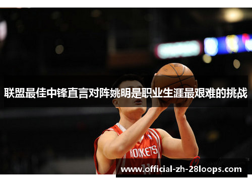 联盟最佳中锋直言对阵姚明是职业生涯最艰难的挑战