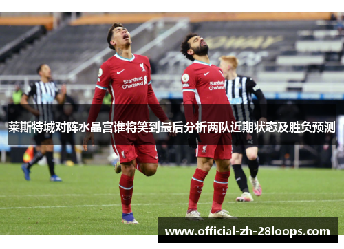 莱斯特城对阵水晶宫谁将笑到最后分析两队近期状态及胜负预测 莱斯特城对阵水晶宫谁将笑到最后分析两队近期状态及胜负预测