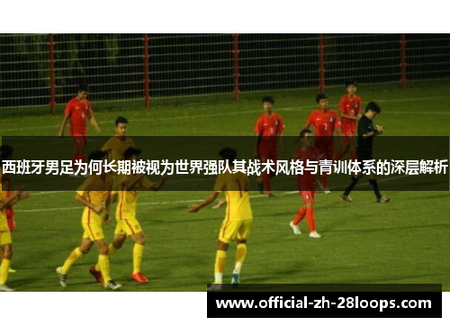 西班牙男足为何长期被视为世界强队其战术风格与青训体系的深层解析