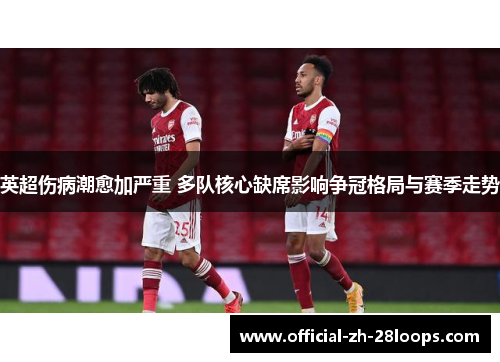 英超伤病潮愈加严重 多队核心缺席影响争冠格局与赛季走势
