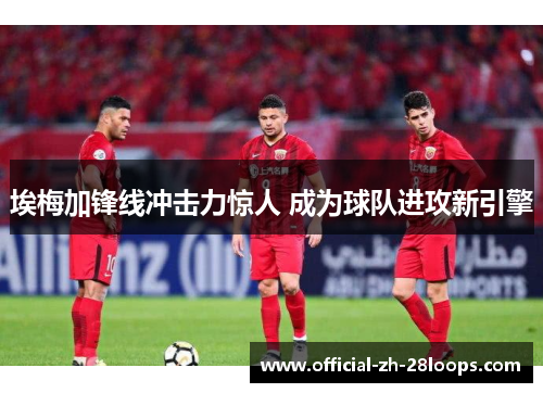 埃梅加锋线冲击力惊人 成为球队进攻新引擎 埃梅加锋线冲击力惊人 成为球队进攻新引擎