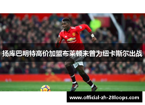 扬库巴明特高价加盟布莱顿未曾为纽卡斯尔出战 扬库巴明特高价加盟布莱顿未曾为纽卡斯尔出战