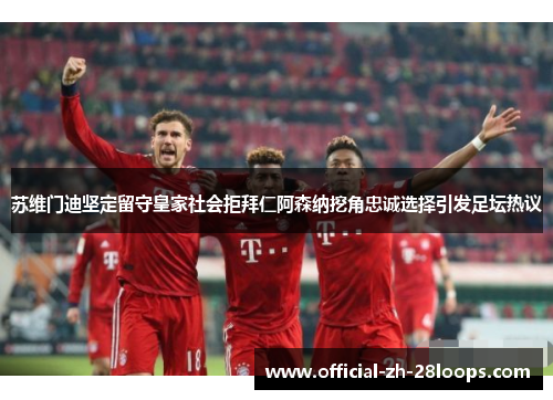 苏维门迪坚定留守皇家社会拒拜仁阿森纳挖角忠诚选择引发足坛热议